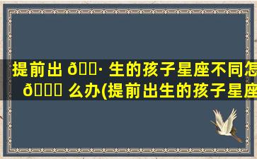 提前出 🌷 生的孩子星座不同怎 🍁 么办(提前出生的孩子星座不同怎么办呀)